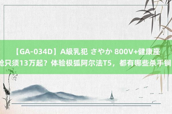 【GA-034D】A級乳犯 さやか 800V+健康座舱只须13万起？体验极狐阿尔法T5，都有哪些杀手锏？