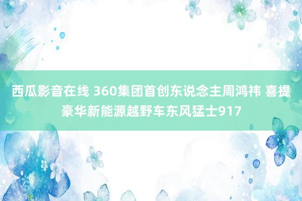 西瓜影音在线 360集团首创东说念主周鸿祎 喜提豪华新能源越野车东风猛士917