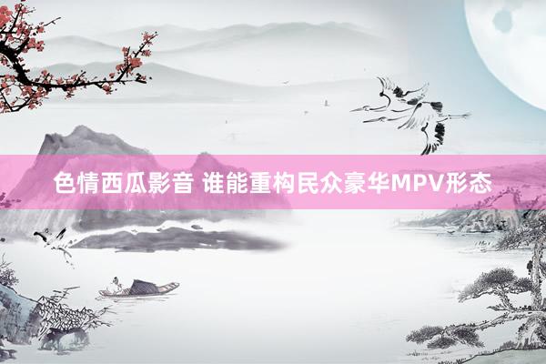 色情西瓜影音 谁能重构民众豪华MPV形态