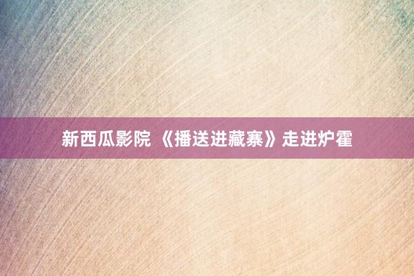 新西瓜影院 《播送进藏寨》走进炉霍