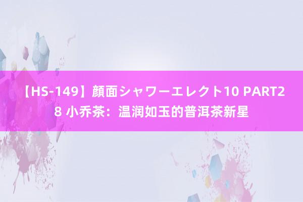 【HS-149】顔面シャワーエレクト10 PART28 小乔茶：温润如玉的普洱茶新星