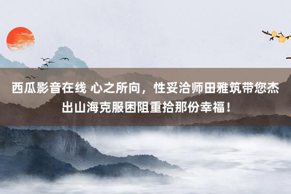 西瓜影音在线 心之所向，性妥洽师田雅筑带您杰出山海克服困阻重拾那份幸福！