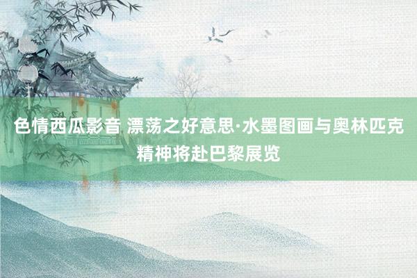 色情西瓜影音 漂荡之好意思·水墨图画与奥林匹克精神将赴巴黎展览