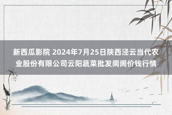 新西瓜影院 2024年7月25日陕西泾云当代农业股份有限公司云阳蔬菜批发阛阓价钱行情