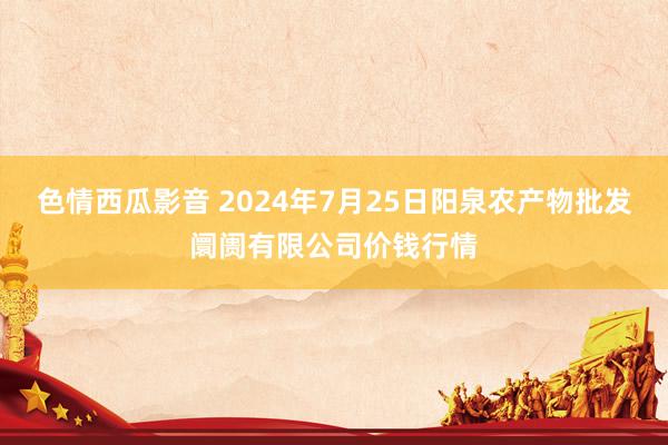 色情西瓜影音 2024年7月25日阳泉农产物批发阛阓有限公司价钱行情