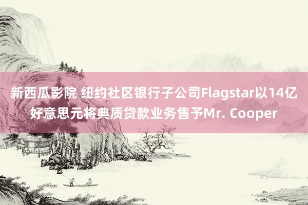 新西瓜影院 纽约社区银行子公司Flagstar以14亿好意思元将典质贷款业务售予Mr. Cooper