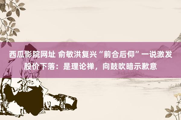 西瓜影院网址 俞敏洪复兴“前合后仰”一说激发股价下落：是理论禅，向鼓吹暗示歉意