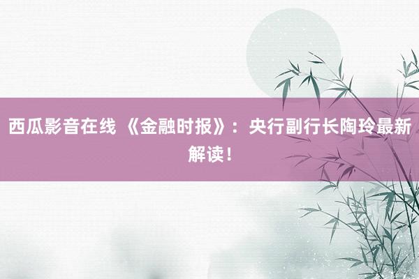 西瓜影音在线 《金融时报》：央行副行长陶玲最新解读！