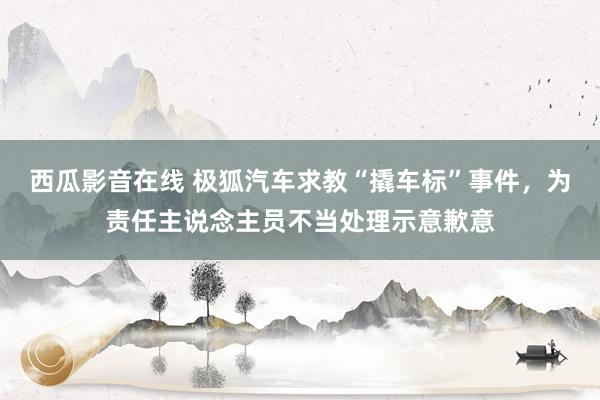 西瓜影音在线 极狐汽车求教“撬车标”事件，为责任主说念主员不当处理示意歉意