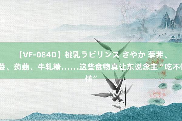 【VF-084D】桃乳ラビリンス さやか 荸荠、芫荽、蒟蒻、牛轧糖……这些食物真让东说念主“吃不懂”