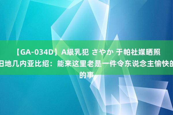 【GA-034D】A級乳犯 さやか 于帕社媒晒照回旧地几内亚比绍：能来这里老是一件令东说念主愉快的事