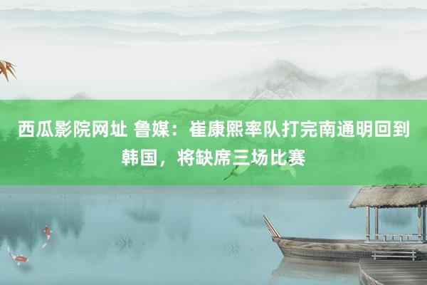 西瓜影院网址 鲁媒：崔康熙率队打完南通明回到韩国，将缺席三场比赛