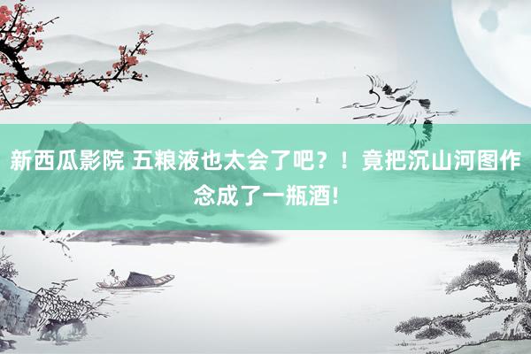 新西瓜影院 五粮液也太会了吧？！竟把沉山河图作念成了一瓶酒!