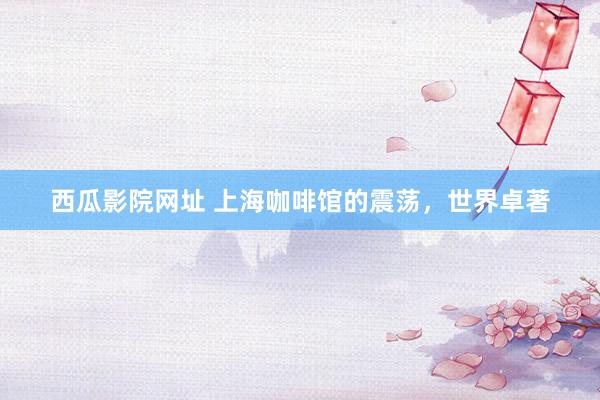 西瓜影院网址 上海咖啡馆的震荡，世界卓著