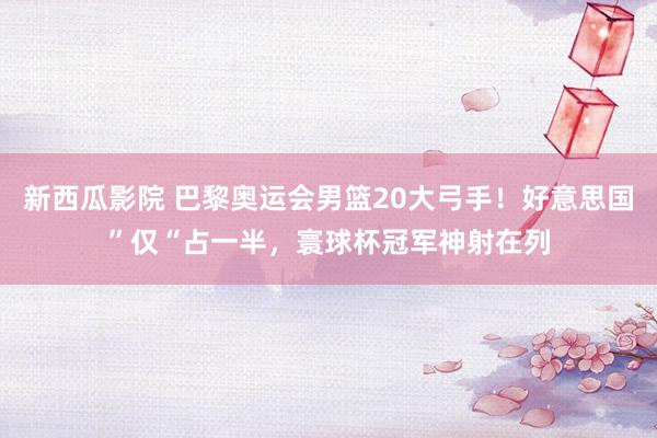 新西瓜影院 巴黎奥运会男篮20大弓手！好意思国”仅“占一半，寰球杯冠军神射在列