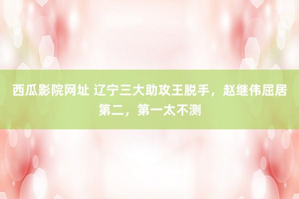 西瓜影院网址 辽宁三大助攻王脱手，赵继伟屈居第二，第一太不测