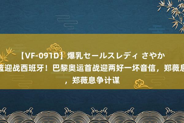 【VF-091D】爆乳セールスレディ さやか 中国女篮迎战西班牙！巴黎奥运首战迎两好一坏音信，郑薇息争计谋