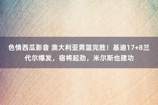 色情西瓜影音 澳大利亚男篮完胜！基迪17+8兰代尔爆发，宿将起劲，米尔斯也建功