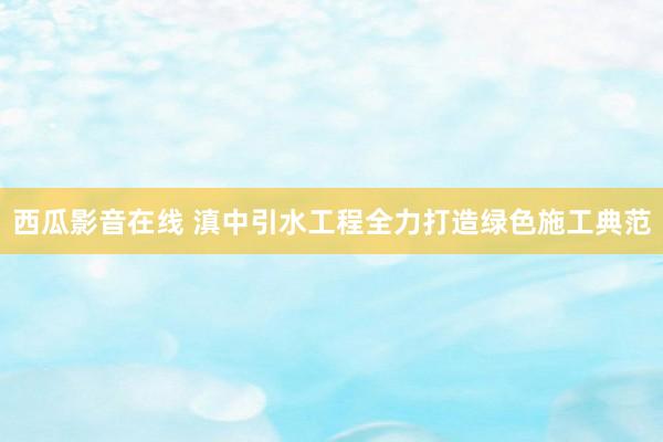 西瓜影音在线 滇中引水工程全力打造绿色施工典范