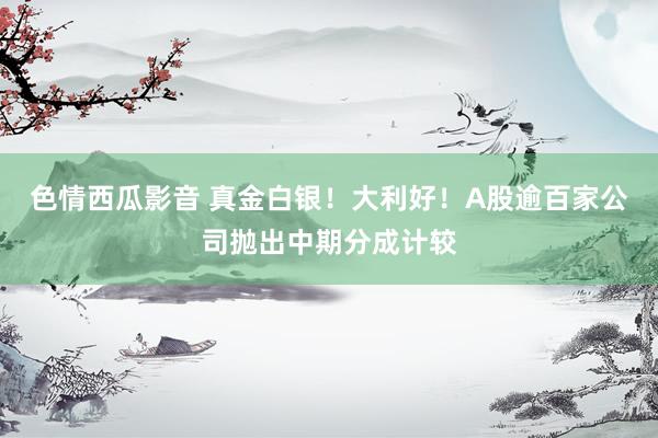 色情西瓜影音 真金白银！大利好！A股逾百家公司抛出中期分成计较