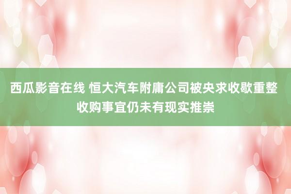 西瓜影音在线 恒大汽车附庸公司被央求收歇重整 收购事宜仍未有现实推崇