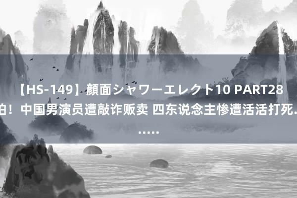 【HS-149】顔面シャワーエレクト10 PART28 可怕！中国男演员遭敲诈贩卖 四东说念主惨遭活活打死......