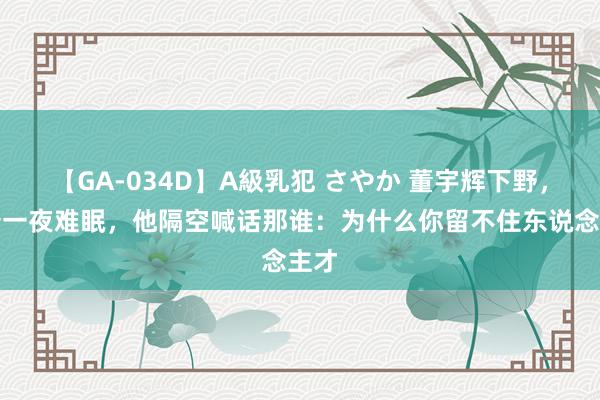 【GA-034D】A級乳犯 さやか 董宇辉下野，冯唐一夜难眠，他隔空喊话那谁：为什么你留不住东说念主才