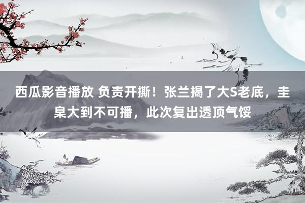 西瓜影音播放 负责开撕！张兰揭了大S老底，圭臬大到不可播，此次复出透顶气馁
