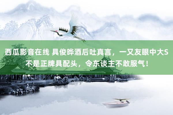 西瓜影音在线 具俊晔酒后吐真言，一又友眼中大S不是正牌具配头，令东谈主不敢服气！