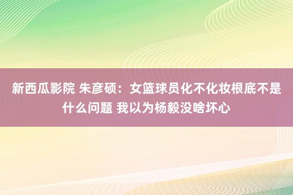 新西瓜影院 朱彦硕：女篮球员化不化妆根底不是什么问题 我以为杨毅没啥坏心