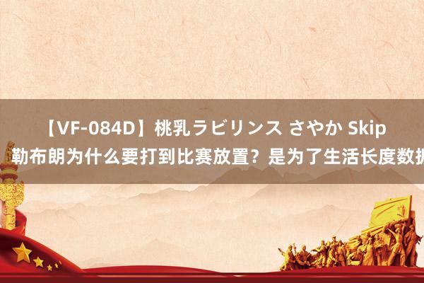 【VF-084D】桃乳ラビリンス さやか Skip：勒布朗为什么要打到比赛放置？是为了生活长度数据