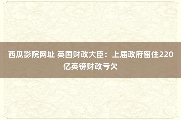 西瓜影院网址 英国财政大臣：上届政府留住220亿英镑财政亏欠