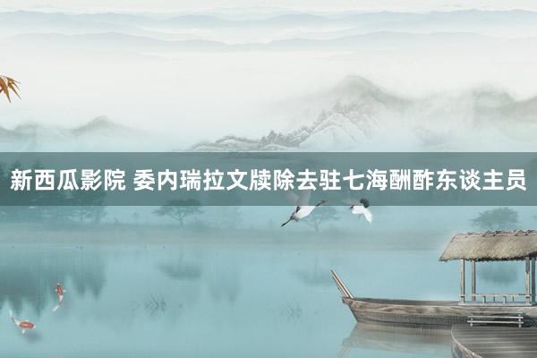新西瓜影院 委内瑞拉文牍除去驻七海酬酢东谈主员