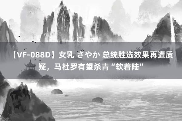 【VF-088D】女乳 さやか 总统胜选效果再遭质疑，马杜罗有望杀青“软着陆”