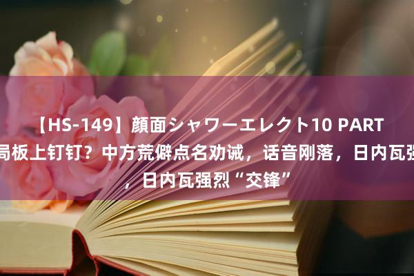 【HS-149】顔面シャワーエレクト10 PART28 亚太大局板上钉钉？中方荒僻点名劝诫，话音刚落，日内瓦强烈“交锋”