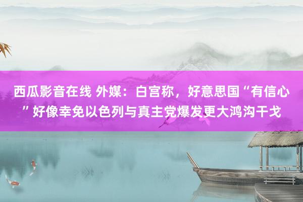 西瓜影音在线 外媒：白宫称，好意思国“有信心”好像幸免以色列与真主党爆发更大鸿沟干戈