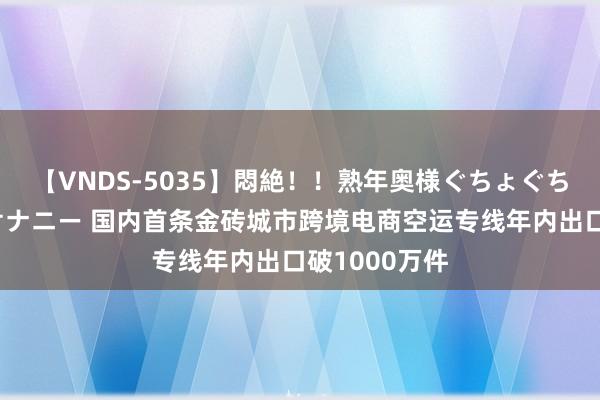 【VNDS-5035】悶絶！！熟年奥様ぐちょぐちょディルドオナニー 国内首条金砖城市跨境电商空运专线年内出口破1000万件