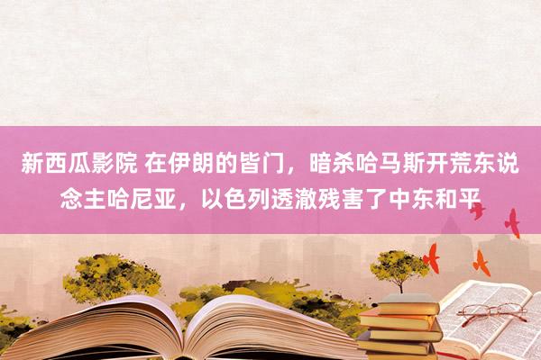 新西瓜影院 在伊朗的皆门，暗杀哈马斯开荒东说念主哈尼亚，以色列透澈残害了中东和平