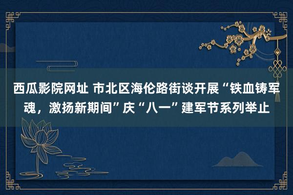 西瓜影院网址 市北区海伦路街谈开展“铁血铸军魂，激扬新期间”庆“八一”建军节系列举止