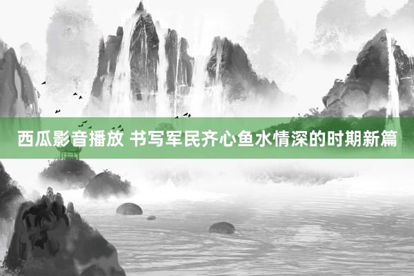 西瓜影音播放 书写军民齐心鱼水情深的时期新篇