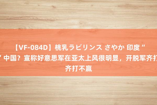 【VF-084D】桃乳ラビリンス さやか 印度“唱衰”中国？宣称好意思军在亚太上风很明显，开脱军齐打不赢