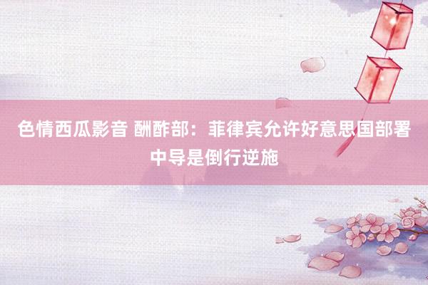 色情西瓜影音 酬酢部：菲律宾允许好意思国部署中导是倒行逆施