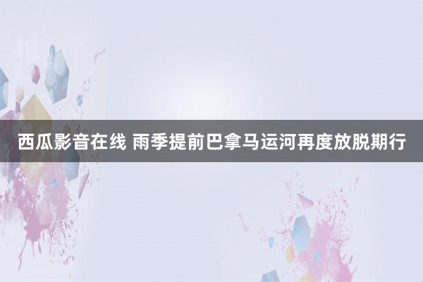 西瓜影音在线 雨季提前　巴拿马运河再度放脱期行