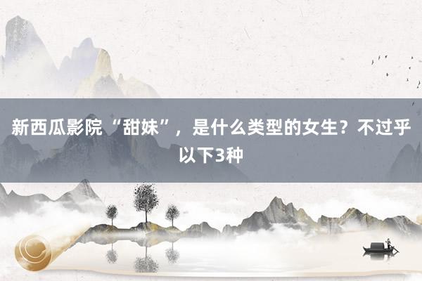 新西瓜影院 “甜妹”，是什么类型的女生？不过乎以下3种