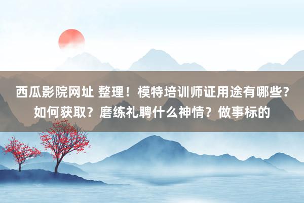 西瓜影院网址 整理！模特培训师证用途有哪些？如何获取？磨练礼聘什么神情？做事标的