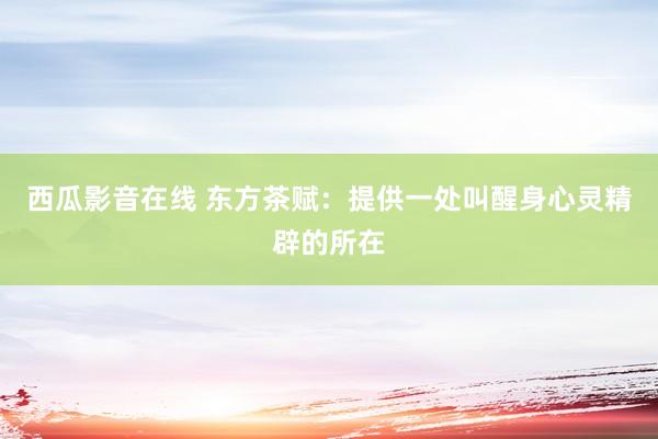 西瓜影音在线 东方茶赋:提供一处叫醒身心灵精辟的所在