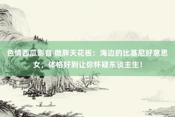 色情西瓜影音 微胖天花板：海边的比基尼好意思女，体格好到让你怀疑东谈主生！