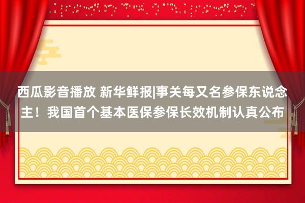 西瓜影音播放 新华鲜报|事关每又名参保东说念主！我国首个基本医保参保长效机制认真公布