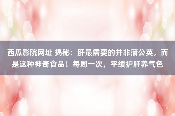 西瓜影院网址 揭秘：肝最需要的并非蒲公英，而是这种神奇食品！每周一次，平缓护肝养气色