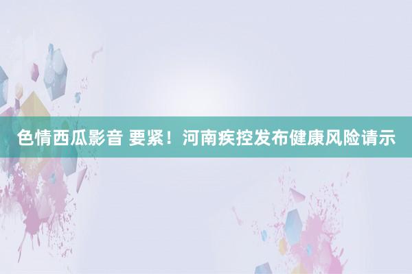 色情西瓜影音 要紧！河南疾控发布健康风险请示